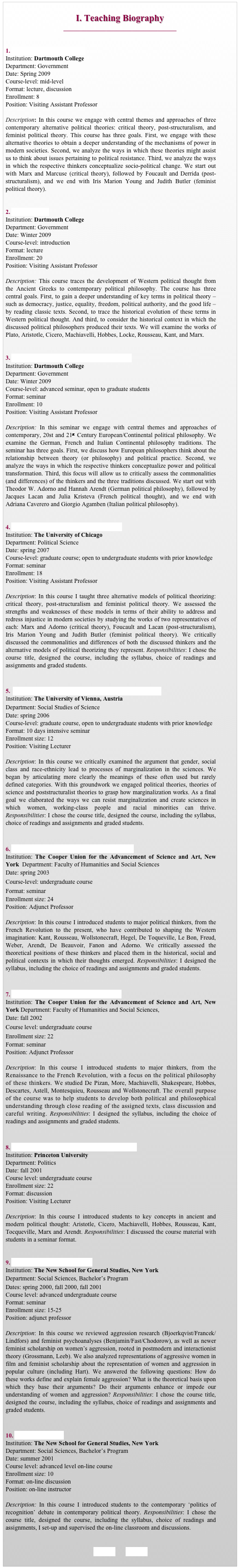 
I. Teaching Biography
__________________________________


1. Alternative Political Theory
Institution: Dartmouth College
Department: Government
Date: Spring 2009
Course-level: mid-level 
Format: lecture, discussion
Enrollment: 8
Position: Visiting Assistant Professor

Description: In this course we engage with central themes and approaches of three contemporary alternative political theories: critical theory, post-structuralism, and feminist political theory. This course has three goals. First, we engage with these alternative theories to obtain a deeper understanding of the mechanisms of power in modern societies. Second, we analyze the ways in which these theories might assist us to think about issues pertaining to political resistance. Third, we analyze the ways in which the respective thinkers conceptualize socio-political change. We start out with Marx and Marcuse (critical theory), followed by Foucault and Derrida (post-structuralism), and we end with Iris Marion Young and Judith Butler (feminist political theory). 


2. Political Ideas
Institution: Dartmouth College
Department: Government
Date: Winter 2009
Course-level: introduction
Format: lecture
Enrollment: 20
Position: Visiting Assistant Professor

Description: This course traces the development of Western political thought from the Ancient Greeks to contemporary political philosophy. The course has three central goals. First, to gain a deeper understanding of key terms in political theory – such as democracy, justice, equality, freedom, political authority, and the good life – by reading classic texts. Second, to trace the historical evolution of these terms in Western political thought. And third, to consider the historical context in which the discussed political philosophers produced their texts. We will examine the works of Plato, Aristotle, Cicero, Machiavelli, Hobbes, Locke, Rousseau, Kant, and Marx.


3. Contemporary European Political Philosophy
Institution: Dartmouth College
Department: Government
Date: Winter 2009
Course-level: advanced seminar, open to graduate students
Format: seminar
Enrollment: 10
Position: Visiting Assistant Professor

Description: In this seminar we engage with central themes and approaches of contemporary, 20st and 21st Century European/Continental political philosophy. We examine the German, French and Italian Continental philosophy traditions. The seminar has three goals. First, we discuss how European philosophers think about the relationship between theory (or philosophy) and political practice. Second, we analyze the ways in which the respective thinkers conceptualize power and political transformation. Third, this focus will allow us to critically assess the commonalities (and differences) of the thinkers and the three traditions discussed. We start out with Theodor W. Adorno and Hannah Arendt (German political philosophy), followed by Jacques Lacan and Julia Kristeva (French political thought), and we end with Adriana Caverero and Giorgio Agamben (Italian political philosophy). 


4. Alternative Models of Political Theorizing
Institution: The University of Chicago
Department: Political Science
Date: spring 2007 
Course-level: graduate course; open to undergraduate students with prior knowledge 
Format: seminar
Enrollment: 18
Position: Visiting Assistant Professor

Description: In this course I taught three alternative models of political theorizing: critical theory, post-structuralism and feminist political theory. We assessed the strengths and weaknesses of these models in terms of their ability to address and redress injustice in modern societies by studying the works of two representatives of each: Marx and Adorno (critical theory), Foucault and Lacan (post-structuralism), Iris Marion Young and Judith Butler (feminist political theory). We critically discussed the commonalities and differences of both the discussed thinkers and the alternative models of political theorizing they represent. Responsibilities: I chose the course title, designed the course, including the syllabus, choice of readings and assignments and graded students. 


5.  Marginalization in the Sciences: Gender, Class and Race
Institution: The University of Vienna, Austria
Department: Social Studies of Science
Date: spring 2006 
Course-level: graduate course, open to undergraduate students with prior knowledge 
Format: 10 days intensive seminar
Enrollment size: 12 
Position: Visiting Lecturer

Description: In this course we critically examined the argument that gender, social class and race-ethnicity lead to processes of marginalization in the sciences. We began by articulating more clearly the meanings of these often used but rarely defined categories. With this groundwork we engaged political theories, theories of science and poststructuralist theories to grasp how marginalization works. As a final goal we elaborated the ways we can resist marginalization and create sciences in which women, working-class people and racial minorities can thrive. Responsibilities: I chose the course title, designed the course, including the syllabus, choice of readings and assignments and graded students.


6. Studies of Modern Society: 1798 to the Present
Institution: The Cooper Union for the Advancement of Science and Art, New York  Department: Faculty of Humanities and Social Sciences
Date: spring 2003 
Course-level: undergraduate course
Format: seminar
Enrollment size: 24 
Position: Adjunct Professor

Description: In this course I introduced students to major political thinkers, from the French Revolution to the present, who have contributed to shaping the Western imagination: Kant, Rousseau, Wollstonecraft, Hegel, De Toqueville, Le Bon, Freud, Weber, Arendt, De Beauvoir, Fanon and Adorno. We critically assessed the theoretical positions of these thinkers and placed them in the historical, social and political contexts in which their thoughts emerged. Responsibilities: I designed the syllabus, including the choice of readings and assignments and graded students.


7. Texts and Contexts: Old Worlds and New
Institution: The Cooper Union for the Advancement of Science and Art, New York Department: Faculty of Humanities and Social Sciences, 
Date: fall 2002 
Course level: undergraduate course
Enrollment size: 22 
Format: seminar
Position: Adjunct Professor

Description: In this course I introduced students to major thinkers, from the Renaissance to the French Revolution, with a focus on the political philosophy of these thinkers. We studied De Pizan, More, Machiavelli, Shakespeare, Hobbes, Descartes, Astell, Montesquieu, Rousseau and Wollstonecraft. The overall purpose of the course was to help students to develop both political and philosophical understanding through close reading of the assigned texts, class discussion and careful writing. Responsibilities: I designed the syllabus, including the choice of readings and assignments and graded students.


8. Introduction to the History of Political Thought
Institution: Princeton University 
Department: Politics
Date: fall 2001 
Course level: undergraduate course
Enrollment size: 22
Format: discussion
Position: Visiting Lecturer

Description: In this course I introduced students to key concepts in ancient and modern political thought: Aristotle, Cicero, Machiavelli, Hobbes, Rousseau, Kant, Tocqueville, Marx and Arendt. Responsibilities: I discussed the course material with students in a seminar format.


9. Rethinking Female Aggression
Institution: The New School for General Studies, New York 
Department: Social Sciences, Bachelor’s Program
Dates: spring 2000, fall 2000, fall 2001
Course level: advanced undergraduate course
Format: seminar
Enrollment size: 15-25
Position: adjunct professor

Description: In this course we reviewed aggression research (Bjoerkqvist/Francek/Lindfors) and feminist psychoanalyses (Benjamin/Fast/Chodorow), as well as newer feminist scholarship on women’s aggression, rooted in postmodern and interactionist theory (Grossmann, Leeb). We also analyzed representations of aggressive women in film and feminist scholarship about the representation of women and aggression in popular culture (including Hart). We answered the following questions: How do these works define and explain female aggression? What is the theoretical basis upon which they base their arguments? Do their arguments enhance or impede our understanding of women and aggression? Responsibilities: I chose the course title, designed the course, including the syllabus, choice of readings and assignments and graded students. 


10. Theories of Justice
Institution: The New School for General Studies, New York 
Department: Social Sciences, Bachelor’s Program
Date: summer 2001 
Course level: advanced level on-line course 
Enrollment size: 10
Format: on-line discussion
Position: on-line instructor

Description: In this course I introduced students to the contemporary ‘politics of recognition’ debate in contemporary political theory. Responsibilities: I chose the course title, designed the course, including the syllabus, choice of readings and assignments, I set-up and supervised the on-line classroom and discussions. 


 BACK        HOME
                                                                                                                                           
