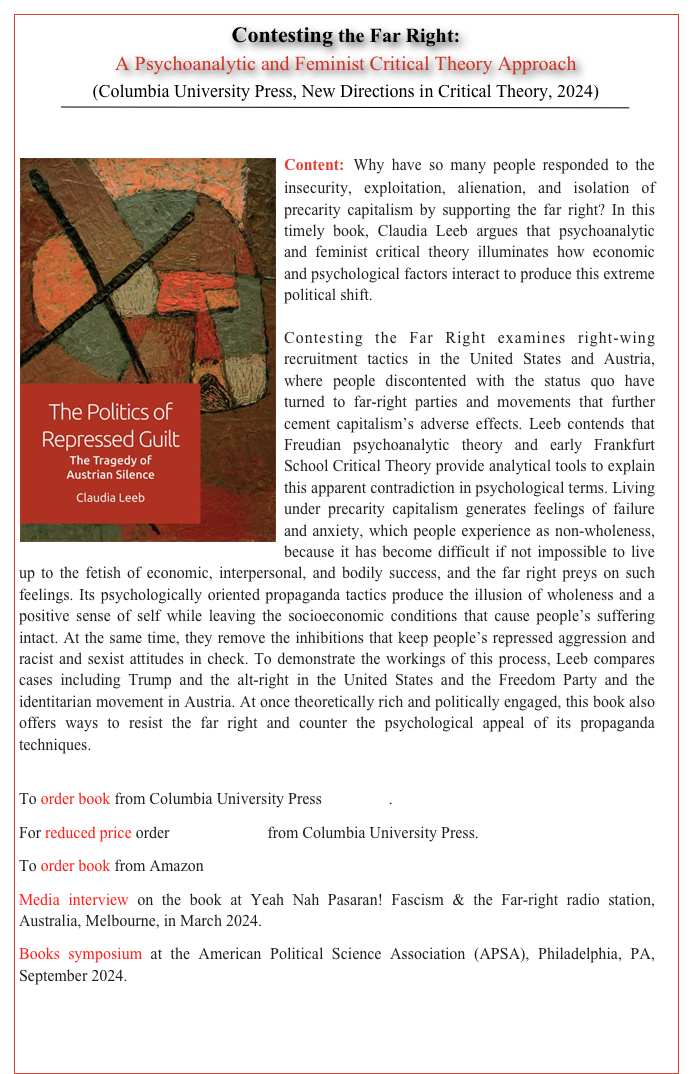 Contesting the Far Right:  
A Psychoanalytic and Feminist Critical Theory Approach 
(Columbia University Press, New Directions in Critical Theory, 2024) 
￼


￼Content: Why have so many people responded to the insecurity, exploitation, alienation, and isolation of precarity capitalism by supporting the far right? In this timely book, Claudia Leeb argues that psychoanalytic and feminist critical theory illuminates how economic and psychological factors interact to produce this extreme political shift.Contesting the Far Right examines right-wing recruitment tactics in the United States and Austria, where people discontented with the status quo have turned to far-right parties and movements that further cement capitalism’s adverse effects. Leeb contends that Freudian psychoanalytic theory and early Frankfurt School Critical Theory provide analytical tools to explain this apparent contradiction in psychological terms. Living under precarity capitalism generates feelings of failure and anxiety, which people experience as non-wholeness, because it has become difficult if not impossible to live up to the fetish of economic, interpersonal, and bodily success, and the far right preys on such feelings. Its psychologically oriented propaganda tactics produce the illusion of wholeness and a positive sense of self while leaving the socioeconomic conditions that cause people’s suffering intact. At the same time, they remove the inhibitions that keep people’s repressed aggression and racist and sexist attitudes in check. To demonstrate the workings of this process, Leeb compares cases including Trump and the alt-right in the United States and the Freedom Party and the identitarian movement in Austria. At once theoretically rich and politically engaged, this book also offers ways to resist the far right and counter the psychological appeal of its propaganda techniques.

To order book from Columbia University Press click here.
For reduced price order with this flyer from Columbia University Press.
To order book from Amazon click here.
Media interview on the book at Yeah Nah Pasaran! Fascism & the Far-right radio station, Australia, Melbourne, in March 2024. Click here to listen to podcast
Books symposium at the American Political Science Association (APSA), Philadelphia, PA, September 2024.


       TABLE OF CONTENTS      BACK     HOME