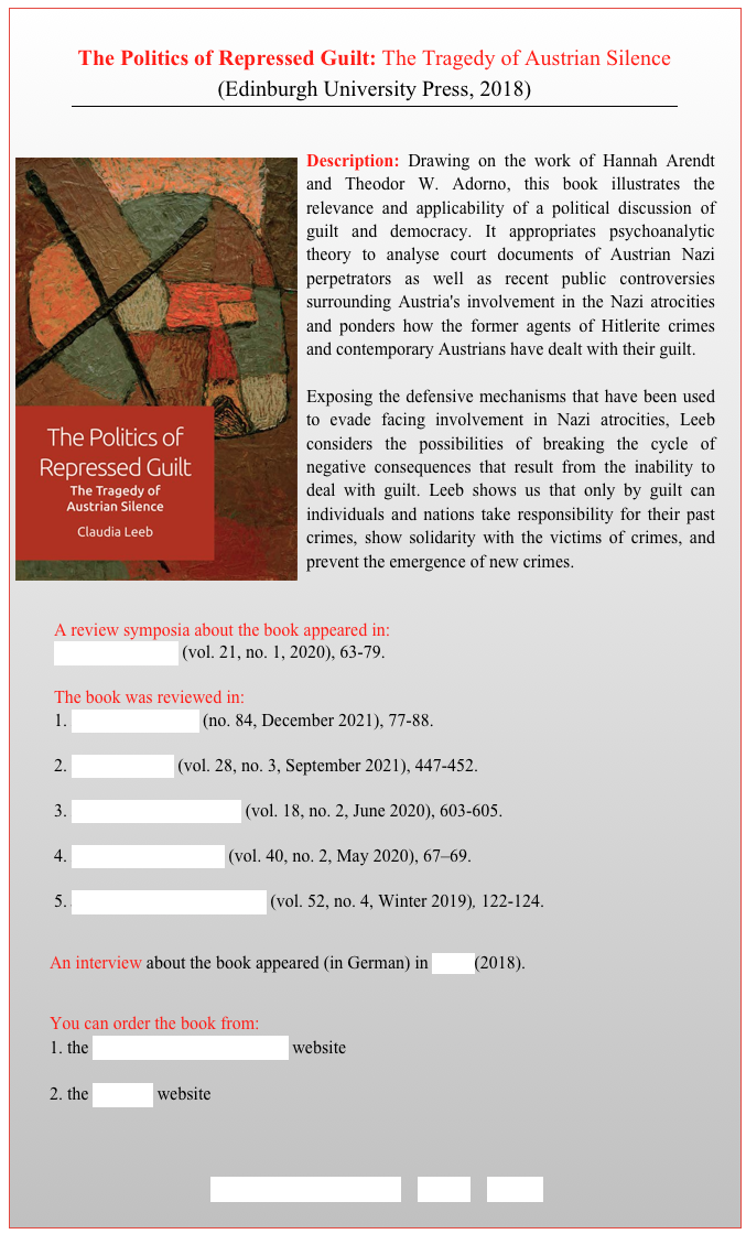 
The Politics of Repressed Guilt: The Tragedy of Austrian Silence (Edinburgh University Press, 2018)
￼



￼Description: Drawing on the work of Hannah Arendt and Theodor W. Adorno, this book illustrates the relevance and applicability of a political discussion of guilt and democracy. It appropriates psychoanalytic theory to analyse court documents of Austrian Nazi perpetrators as well as recent public controversies surrounding Austria's involvement in the Nazi atrocities and ponders how the former agents of Hitlerite crimes and contemporary Austrians have dealt with their guilt.  Exposing the defensive mechanisms that have been used to evade facing involvement in Nazi atrocities, Leeb considers the possibilities of breaking the cycle of negative consequences that result from the inability to deal with guilt. Leeb shows us that only by guilt can individuals and nations take responsibility for their past crimes, show solidarity with the victims of crimes, and prevent the emergence of new crimes.


A review symposia about the book appeared in: 
Critical Horizons (vol. 21, no. 1, 2020), 63-79. 

The book was reviewed in: 
 Free Associations (no. 84, December 2021), 77-88. 

 Constellations (vol. 28, no. 3, September 2021), 447-452.

 Perspectives on Politics (vol. 18, no. 2, June 2020), 603-605.

 Philosophy in Review (vol. 40, no. 2, May 2020), 67–69. 

5. Journal of Austrian Studies (vol. 52, no. 4, Winter 2019), 122-124. 


        An interview about the book appeared (in German) in Wina (2018).

        You can order the book from:
        1. the Edinburgh University Press website 

        2. the Amazon website



          TABLE OF CONTENTS    BACK    HOME
