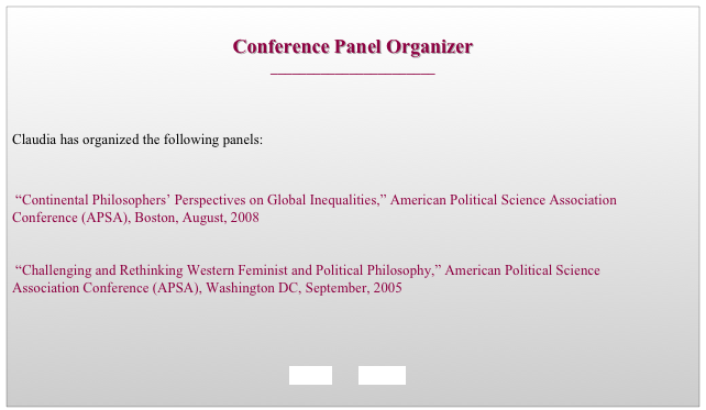 
Conference Panel Organizer
_______________________



Claudia has organized the following panels:


 “Continental Philosophers’ Perspectives on Global Inequalities,” American Political Science Association Conference (APSA), Boston, August, 2008


 “Challenging and Rethinking Western Feminist and Political Philosophy,” American Political Science Association Conference (APSA), Washington DC, September, 2005

                                                                             


BACK        HOME
