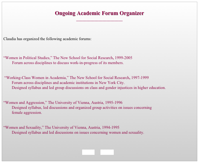 
Ongoing Academic Forum Organizer
_______________________



Claudia has organized the following academic forums:



“Women in Political Studies,” The New School for Social Research, 1999-2005 
	Forum across disciplines to discuss work-in-progress of its members. 


 “Working-Class Women in Academia,” The New School for Social Research, 1997-1999 
		Forum across disciplines and academic institutions in New York City. 
		Designed syllabus and led group discussions on class and gender injustices in higher education.


“Women and Aggression,” The University of Vienna, Austria, 1995-1996  
		Designed syllabus, led discussions and organized group activities on issues concerning 
		female aggression.


“Women and Sexuality,” The University of Vienna, Austria, 1994-1995 
		Designed syllabus and led discussions on issues concerning women and sexuality.

                                                                

BACK       HOME
