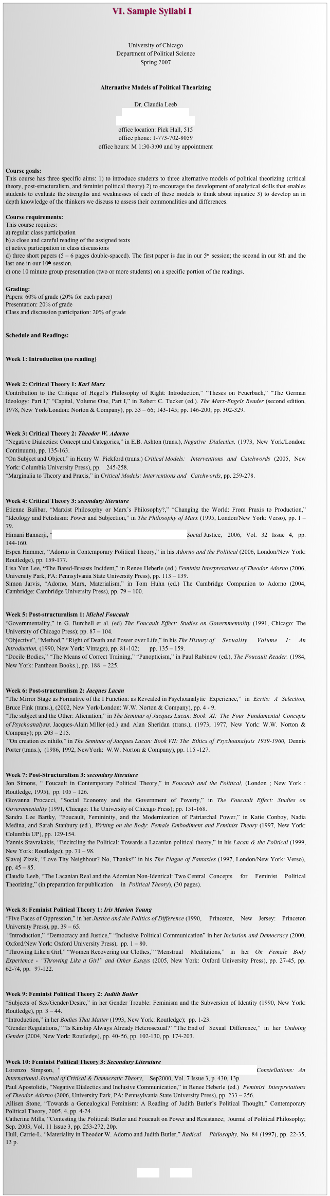                                               VI. Sample Syllabi I



University of Chicago
Department of Political Science
Spring 2007


Alternative Models of Political Theorizing

Dr. Claudia Leeb
leebclaudia@uchicago.edu
www.claudialeeb.uchicago.edu
office location: Pick Hall, 515
office phone: 1-773-702-8059
office hours: M 1:30-3:00 and by appointment


Course goals: 
This course has three specific aims: 1) to introduce students to three alternative models of political theorizing (critical theory, post-structuralism, and feminist political theory) 2) to encourage the development of analytical skills that enables students to evaluate the strengths and weaknesses of each of these models to think about injustice 3) to develop an in depth knowledge of the thinkers we discuss to assess their commonalities and differences. 

Course requirements: 
This course requires: 
a) regular class participation 
b) a close and careful reading of the assigned texts
c) active participation in class discussions
d) three short papers (5 – 6 pages double-spaced). The first paper is due in our 5th session; the second in our 8th and the last one in our 10th session.
e) one 10 minute group presentation (two or more students) on a specific portion of the readings.

Grading: 
Papers: 60% of grade (20% for each paper)
Presentation: 20% of grade
Class and discussion participation: 20% of grade


Schedule and Readings:


Week 1: Introduction (no reading)


Week 2: Critical Theory 1: Karl Marx 
Contribution to the Critique of Hegel’s Philosophy of Right: Introduction,” “Theses on Feuerbach,” “The German Ideology: Part I,” “Capital, Volume One, Part I,” in Robert C. Tucker (ed.). The Marx-Engels Reader (second edition, 1978, New 	York/London: Norton & Company), pp. 53 – 66; 143-145; pp. 146-200; pp. 302-329.


Week 3: Critical Theory 2: Theodor W. Adorno 
“Negative Dialectics: Concept and Categories,” in E.B. Ashton (trans.), Negative 	Dialectics, (1973, New York/London: Continuum), pp. 135-163. 
“On Subject and Object,” in Henry W. Pickford (trans.) Critical Models: 	Interventions and Catchwords (2005, New York: Columbia University Press), pp. 	245-258.
“Marginalia to Theory and Praxis,” in Critical Models: Interventions and 	Catchwords, pp. 259-278.


Week 4: Critical Theory 3: secondary literature 
Etienne Balibar, “Marxist Philosophy or Marx’s Philosophy?,” “Changing the World: From Praxis to Production,” “Ideology and Fetishism: Power and Subjection,” in The Philosophy of Marx (1995, London/New York: Verso), pp. 1 – 79. 
Himani Bannerji, “Building from Marx: Reflections on Class and Race,” Social Justice, 	2006, Vol. 32 Issue 4, pp.144-160. 
Espen Hammer, “Adorno in Contemporary Political Theory,” in his Adorno and the Political (2006, London/New York: Routledge), pp. 159-177. 
Lisa Yun Lee, “The Bared-Breasts Incident,” in Renee Heberle (ed.) Feminist Interpretations of Theodor Adorno (2006, University Park, PA: Pennsylvania State University Press), pp. 113 – 139. 
Simon Jarvis, “Adorno, Marx, Materialism,” in Tom Huhn (ed.) The Cambridge Companion to Adorno (2004, Cambridge: Cambridge University Press), pp. 79 – 100.


Week 5: Post-structuralism 1: Michel Foucault 
“Governmentality,” in G. Burchell et al. (ed) The Foucault Effect: Studies on Governmentality (1991, Chicago: The University of Chicago Press); pp. 87 – 104.
“Objective”, “Method,” “Right of Death and Power over Life,” in his The History 	of Sexuality. Volume 1: An Introduction, (1990, New York: Vintage), pp. 81-102; 	pp. 135 – 159. 
“Docile Bodies,” “The Means of Correct Training,” “Panopticism,” in Paul Rabinow (ed.), The Foucault Reader. (1984, New York: Pantheon Books.), pp. 188  – 225.


Week 6: Post-structuralism 2: Jacques Lacan 
“The Mirror Stage as Formative of the I Function: as Revealed in Psychoanalytic 	Experience,” in Ecrits: A Selection, Bruce Fink (trans.), (2002, New York/London: W.W. Norton & Company), pp. 4 - 9.
“The subject and the Other: Alienation,” in The Seminar of Jacques Lacan: Book 	XI: The Four Fundamental Concepts of Psychoanalysis, Jacques-Alain Miller (ed.) 	and Alan Sheridan (trans.), (1973, 1977, New York: W.W. Norton & Company); pp. 203 – 215.
 “On creation ex nihilo,” in The Seminar of Jacques Lacan: Book VII: The  Ethics 	of Psychoanalysis 1959-1960, Dennis Porter (trans.),  (1986, 1992, NewYork: 	W.W. Norton & Company), pp. 115 -127.


Week 7: Post-Structuralism 3: secondary literature 
Jon Simons, “ Foucault in Contemporary Political Theory,” in Foucault and the Political, (London ; New York : Routledge, 1995),  pp. 105 – 126.  
Giovanna Procacci, “Social Economy and the Government of Poverty,” in The Foucault Effect: Studies on Governmentality (1991, Chicago: The University of Chicago Press); pp. 151-168. 
Sandra Lee Bartky, “Foucault, Femininity, and the Modernization of Patriarchal Power,” in Katie Conboy, Nadia Medina, and Sarah Stanbury (ed.), Writing on the Body: Female Embodiment and Feminist Theory (1997, New York: Columbia UP), pp. 129-154.
Yannis Stavrakakis, “Encircling the Political: Towards a Lacanian political theory,” in his Lacan & the Political (1999, New York: Routledge); pp. 71 – 98.  
Slavoj Zizek, “Love Thy Neighbour? No, Thanks!” in his The Plague of Fantasies (1997, London/New York: Verso), pp. 45 – 85.
Claudia Leeb, “The Lacanian Real and the Adornian Non-Identical: Two Central 	Concepts for Feminist Political Theorizing,” (in preparation for publication 	in  Political Theory), (30 pages). 


Week 8: Feminist Political Theory 1: Iris Marion Young 
“Five Faces of Oppression,” in her Justice and the Politics of Difference (1990, 	Princeton, New Jersey: Princeton University Press), pp. 39 – 65.
 “Introduction,” “Democracy and Justice,” “Inclusive Political Communication” in her Inclusion and Democracy (2000, Oxford/New York: Oxford University Press), 	pp. 1 – 80. 
“Throwing Like a Girl,” “Women Recovering our Clothes,” “Menstrual 	Meditations,” in her On Female Body Experience - “Throwing Like a Girl” and Other Essays (2005, New York: Oxford University Press), pp. 27-45, pp. 62-74, pp. 	97-122.


Week 9: Feminist Political Theory 2: Judith Butler 
“Subjects of Sex/Gender/Desire,” in her Gender Trouble: Feminism and the Subversion of Identity (1990, New York: Routledge), pp. 3 – 44.
“Introduction,” in her Bodies That Matter (1993, New York: Routledge);  pp. 1-23. 
“Gender Regulations,” “Is Kinship Always Already Heterosexual?’ “The End of 	Sexual Difference,” in her Undoing Gender (2004, New York: Routledge), pp. 40-	56, pp. 102-130, pp. 174-203.  


Week 10: Feminist Political Theory 3: Secondary Literature 
Lorenzo Simpson, “Communication and the Politics of Difference: Reading Iris Young,” Constellations: An International Journal of Critical & Democratic Theory, 	Sep2000, Vol. 7 Issue 3, p. 430, 13p.
Paul Apostolidis, “Negative Dialectics and Inclusive Communication,” in Renee Heberle 	(ed.) Feminist Interpretations of Theodor Adorno (2006, University Park, PA: Pennsylvania State University Press), pp. 233 – 256. 
Allisen Stone, “Towards a Genealogical Feminism: A Reading of Judith Butler’s Political Thought,” Contemporary Political Theory, 2005, 4, pp. 4-24.
Catherine Mills, “Contesting the Political: Butler and Foucault on Power and Resistance; 	Journal of Political Philosophy; Sep. 2003, Vol. 11 Issue 3, pp. 253-272, 20p.
Hull, Carrie-L. “Materiality in Theodor W. Adorno and Judith Butler,” Radical 	Philosophy, No. 84 (1997), pp. 22-35, 13 p. 



BACK        HOME
 
