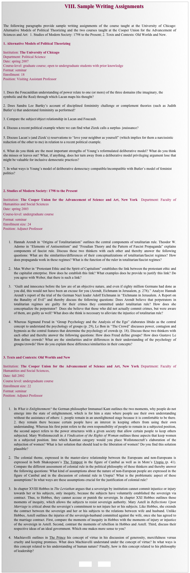                                               VIII. Sample Writing Assignments



The following paragraphs provide sample writing assignments of the course taught at the University of Chicago: Alternative Models of Political Theorizing and the two courses taught at the Cooper Union for the Advancement of Sciences and Art:  1. Studies of Modern Society: 1798 to the Present; 2. Texts and Contexts: Old Worlds and New.

1. Alternative Models of Political Theorizing

Institution: The University of Chicago
Department: Political Science
Date: spring 2007 
Course-level: graduate course; open to undergraduate students with prior knowledge 
Format: seminar
Enrollment: 18
Position: Visiting Assistant Professor


1. Does the Foucauldian understanding of power relate to one (or more) of the three domains (the imaginary, the symbolic and the Real) through which Lacan maps his thought? 

2. Does Sandra Lee Bartky’s account of disciplined femininity challenge or complement theories (such as Judith Butler’s) that understand femininity as performed?

3. Compare the subject/object relationship in Lacan and Foucault. 

4. Discuss a recent political example where we can find what Zizek calls a surplus- jouissance?

5. Discuss Lacan’s (and Zizek’s) reservations to “love your neighbor as yourself” (which implies for them a narcissistic reduction of the other to me) in relation to a recent political example. 

6. What do you think are the most important strengths of Young’s reformulated deliberative model? What do you think she misses or leaves out? What, if anything, does her turn away from a deliberative model privileging argument lose that might be valuable for inclusive democratic practices?

7. In what ways is Young’s model of deliberative democracy compatible/incompatible with Butler’s model of feminist politics?



2. Studies of Modern Society: 1798 to the Present

Institution: The Cooper Union for the Advancement of Science and Art, New York  Department: Faculty of Humanities and Social Sciences
Date: spring 2003 
Course-level: undergraduate course
Format: seminar
Enrollment size: 24 
Position: Adjunct Professor


1.	Hannah Arendt in “Origins of Totalitarianism” outlines the central components of totalitarian rule. Theodor W. Adorno in “Elements of Antisemitism” and “Freudian Theory and the Pattern of Fascist Propaganda” explains components of fascist rule. Discuss these two thinkers with each other and thereby answer the following questions: What are the similarities/differences of their conceptualizations of totalitarian/fascist regimes? How does propaganda work in these regimes? What is the function of the ruler in totalitarian/fascist regimes?  

2.	Max Weber in “Protestant Ethic and the Spirit of Capitalism” establishes the link between the protestant ethic and the capitalist enterprise. How does he establish this link? What examples does he provide to justify this link? Do you agree with Weber, that there is such a link? 

3.	“Guilt and innocence before the law are of an objective nature, and even if eighty million Germans had done as you did, this would not have been an excuse for you (Arendt, Eichmann in Jerusalem, p. 278).” Analyze Hannah Arendt’s report of the trial of the German Nazi leader Adolf Eichmann in “Eichmann in Jerusalem. A Report on the Banality of Evil” and thereby discuss the following questions: Does Arendt believe that perpetrators in totalitarian regimes are guilty for their crimes they committed under totalitarian rule? How does she conceptualize the perpetrator?  Does she believe that those who did not actually commit crimes, but were aware of them, are guilty as well? What does she think is necessary to alleviate the injustice of totalitarian rule?

4.	Whereas Sigmund Freud in “Group Psychology and the Analysis of the Ego” elaborates libido as the central concept to understand the psychology of groups (p. 29), Le Bon in “The Crowd” discusses power, contagion and hypnosis as the central features that determine the psychology of crowds (p. 18). Discuss these two thinkers with each other and thereby answer the following questions: How does Freud define groups? How does Gustave Le Bon define crowds? What are the similarities and/or differences in their understanding of the psychology of groups/crowds? How do you explain these difference/similarities in their concepts? 


3. Texts and Contexts: Old Worlds and New

Institution: The Cooper Union for the Advancement of Science and Art, New York Department: Faculty of Humanities and Social Sciences, 
Date: fall 2002 
Course level: undergraduate course
Enrollment size: 22 
Format: seminar
Position: Adjunct Professor


1.	In What is Enlightenment? the German philosopher Immanuel Kant outlines the two moments, why people do not emerge into the state of enlightenment, which is for him a state where people use their own understanding without the assistance of others: 1. people remain in an unenlightened stage because it is comfortable to be there. 2. they remain there because certain people have an interest in keeping others from using their own understanding. Whereas his first point refers to the own responsibility of people to remain in a subjected position, the second aspect refers to the power structures with a given society that allow certain people to keep others subjected. Mary Wollstonecraft in A Vindication of the Rights of Woman outlines those aspects that keep women in a subjected position. Into which Kantian category would you place Wollstonecraft’s elaboration of the subjection of women? What is her solution that should lead to the liberation of women? Do you find this solution plausible?

2.	The colonial theme, expressed in the master-slave relationship between the Europeans and non-Europeans is expressed in both Shakespeare’s The Tempest in the figure of Canibal as well as in More’s Utopia (p. 41). Compare the different assessment of colonial rule in the political philosophy of these thinkers and thereby answer the following questions: What kind of assumptions about the nature of non-European people are expressed in the figure of Canibal and in the discussion of colonial rule in Utopia? What is the problematic aspect of these assumptions? In what ways are these assumptions crucial for the justification of colonial rule? 

3.	In chapter XVIII Hobbes in The Leviathan argues that a sovereign by institution cannot commit injustice or injury towards her or his subjects, only inequity, because the subjects have voluntarily established the sovereign via contract. Thus, to Hobbes, they cannot accuse or punish the sovereign. In chapter XXI Hobbes outlines those moments of inequity, which allows the subjects to resist sovereign authority. Mary Astell in Reflections Upon Marriage is critical about the sovereign’s commitment to not injure her or his subjects. Like Hobbes, she extends the contract between the sovereign and her or his subjects to the relations between wife and husband. Unlike Hobbes, Astell outlines the injuries of the sovereign-husband committed against the wife, once she has agreed to the marriage contract. First, compare the moments of inequity in Hobbes with the moments of injury or injustice of the sovereign in Astell. Second, contrast the moments of rebellion in Hobbes and Astell. Third, discuss their respective ideas of an ideal government. Which one makes more sense to you?

4.	Machiavelli outlines in The Prince his concept of virtue in his discussion of generosity, mercifulness versus cruelty and keeping promises. What does Machiavelli understand under the concept of virtue? In what ways is this concept related to his understanding of human nature? Finally, how is this concept related to his philosophy of leadership?


BACK        HOME
