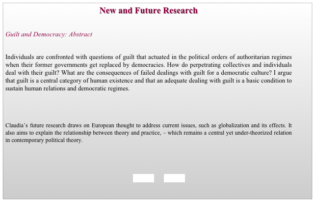 New and Future Research


Guilt and Democracy: Abstract  


Individuals are confronted with questions of guilt that actuated in the political orders of authoritarian regimes when their former governments get replaced by democracies. How do perpetrating collectives and individuals deal with their guilt? What are the consequences of failed dealings with guilt for a democratic culture? I argue that guilt is a central category of human existence and that an adequate dealing with guilt is a basic condition to sustain human relations and democratic regimes.




Claudia’s future research draws on European thought to address current issues, such as globalization and its effects. It also aims to explain the relationship between theory and practice, – which remains a central yet under-theorized relation in contemporary political theory. 

 


     BACK        HOME 

