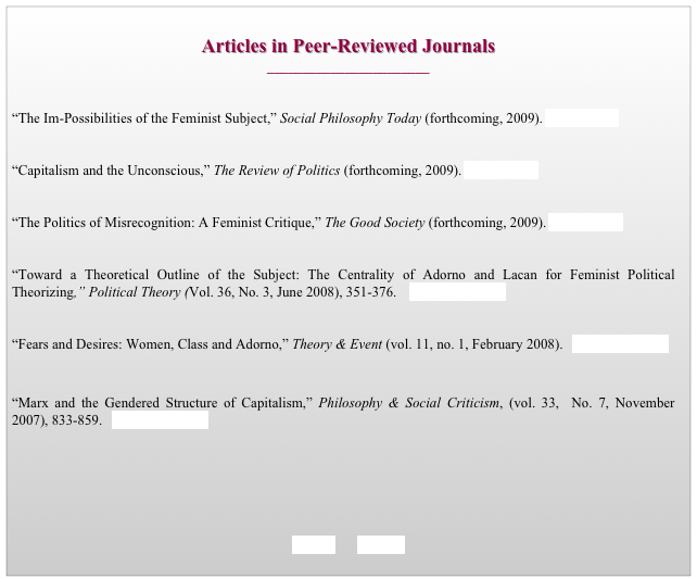 
Articles in Peer-Reviewed Journals
_______________________


“The Im-Possibilities of the Feminist Subject,” Social Philosophy Today (forthcoming, 2009). go to journal


“Capitalism and the Unconscious,” The Review of Politics (forthcoming, 2009). go to journal


“The Politics of Misrecognition: A Feminist Critique,” The Good Society (forthcoming, 2009). go to journal


“Toward a Theoretical Outline of the Subject: The Centrality of Adorno and Lacan for Feminist Political Theorizing,” Political Theory (Vol. 36, No. 3, June 2008), 351-376.    download article


“Fears and Desires: Women, Class and Adorno,” Theory & Event (vol. 11, no. 1, February 2008).   download article


“Marx and the Gendered Structure of Capitalism,” Philosophy & Social Criticism, (vol. 33,  No. 7, November  2007), 833-859.   download article



	


   BACK       HOME
