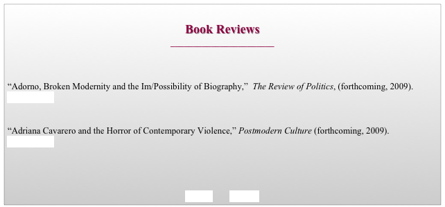 
Book Reviews
_______________________



“Adorno, Broken Modernity and the Im/Possibility of Biography,”  The Review of Politics, (forthcoming, 2009).   
go to journal


“Adriana Cavarero and the Horror of Contemporary Violence,” Postmodern Culture (forthcoming, 2009). 
go to journal




BACK        HOME