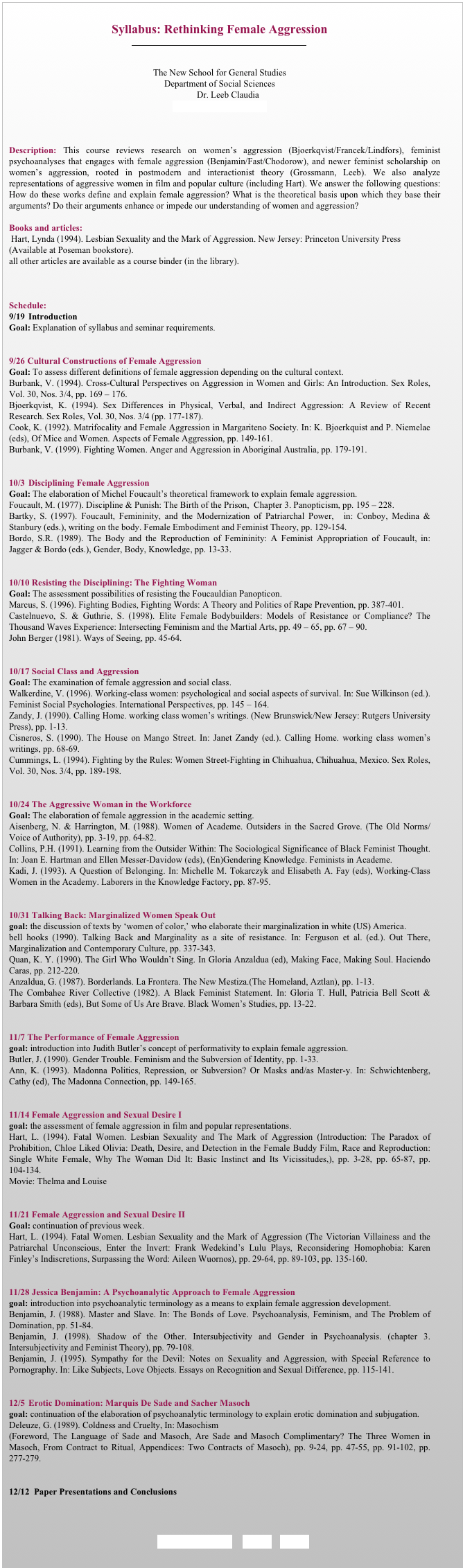 
Syllabus: Rethinking Female Aggression
￼


The New School for General Studies
Department of Social Sciences
                            Dr. Leeb Claudia
Leebc01@newschool.edu



Description: This course reviews research on women’s aggression (Bjoerkqvist/Francek/Lindfors), feminist psychoanalyses that engages with female aggression (Benjamin/Fast/Chodorow), and newer feminist scholarship on women’s aggression, rooted in postmodern and interactionist theory (Grossmann, Leeb). We also analyze representations of aggressive women in film and popular culture (including Hart). We answer the following questions: How do these works define and explain female aggression? What is the theoretical basis upon which they base their arguments? Do their arguments enhance or impede our understanding of women and aggression?

Books and articles:
 Hart, Lynda (1994). Lesbian Sexuality and the Mark of Aggression. New Jersey: Princeton University Press
(Available at Poseman bookstore). 
all other articles are available as a course binder (in the library). 



Schedule: 
9/19	Introduction 
Goal: Explanation of syllabus and seminar requirements. 


9/26 Cultural Constructions of Female Aggression
Goal: To assess different definitions of female aggression depending on the cultural context. 
Burbank, V. (1994). Cross-Cultural Perspectives on Aggression in Women and Girls: An Introduction. Sex Roles, Vol. 30, Nos. 3/4, pp. 169 – 176. 
Bjoerkqvist, K. (1994). Sex Differences in Physical, Verbal, and Indirect Aggression: A Review of Recent Research. Sex Roles, Vol. 30, Nos. 3/4 (pp. 177-187).
Cook, K. (1992). Matrifocality and Female Aggression in Margariteno Society. In: K. Bjoerkquist and P. Niemelae (eds), Of Mice and Women. Aspects of Female Aggression, pp. 149-161. 
Burbank, V. (1999). Fighting Women. Anger and Aggression in Aboriginal Australia, pp. 179-191.


10/3	Disciplining Female Aggression 
Goal: The elaboration of Michel Foucault’s theoretical framework to explain female aggression.
Foucault, M. (1977). Discipline & Punish: The Birth of the Prison,  Chapter 3. Panopticism, pp. 195 – 228.
Bartky, S. (1997). Foucault, Femininity, and the Modernization of Patriarchal Power,  in: Conboy, Medina & Stanbury (eds.), writing on the body. Female Embodiment and Feminist Theory, pp. 129-154.
Bordo, S.R. (1989). The Body and the Reproduction of Femininity: A Feminist Appropriation of Foucault, in: Jagger & Bordo (eds.), Gender, Body, Knowledge, pp. 13-33.


10/10 Resisting the Disciplining: The Fighting Woman
Goal: The assessment possibilities of resisting the Foucauldian Panopticon.
Marcus, S. (1996). Fighting Bodies, Fighting Words: A Theory and Politics of Rape Prevention, pp. 387-401.
Castelnuevo, S. & Guthrie, S. (1998). Elite Female Bodybuilders: Models of Resistance or Compliance? The Thousand Waves Experience: Intersecting Feminism and the Martial Arts, pp. 49 – 65, pp. 67 – 90.
John Berger (1981). Ways of Seeing, pp. 45-64.


10/17 Social Class and Aggression 
Goal: The examination of female aggression and social class.
Walkerdine, V. (1996). Working-class women: psychological and social aspects of survival. In: Sue Wilkinson (ed.). Feminist Social Psychologies. International Perspectives, pp. 145 – 164.
Zandy, J. (1990). Calling Home. working class women’s writings. (New Brunswick/New Jersey: Rutgers University Press), pp. 1-13. 
Cisneros, S. (1990). The House on Mango Street. In: Janet Zandy (ed.). Calling Home. working class women’s writings, pp. 68-69.
Cummings, L. (1994). Fighting by the Rules: Women Street-Fighting in Chihuahua, Chihuahua, Mexico. Sex Roles, Vol. 30, Nos. 3/4, pp. 189-198. 


10/24 The Aggressive Woman in the Workforce
Goal: The elaboration of female aggression in the academic setting.
Aisenberg, N. & Harrington, M. (1988). Women of Academe. Outsiders in the Sacred Grove. (The Old Norms/Voice of Authority), pp. 3-19, pp. 64-82. 
Collins, P.H. (1991). Learning from the Outsider Within: The Sociological Significance of Black Feminist Thought. In: Joan E. Hartman and Ellen Messer-Davidow (eds), (En)Gendering Knowledge. Feminists in Academe.
Kadi, J. (1993). A Question of Belonging. In: Michelle M. Tokarczyk and Elisabeth A. Fay (eds), Working-Class Women in the Academy. Laborers in the Knowledge Factory, pp. 87-95. 


10/31 Talking Back: Marginalized Women Speak Out
goal: the discussion of texts by ‘women of color,’ who elaborate their marginalization in white (US) America. 
bell hooks (1990). Talking Back and Marginality as a site of resistance. In: Ferguson et al. (ed.). Out There, Marginalization and Contemporary Culture, pp. 337-343.
Quan, K. Y. (1990). The Girl Who Wouldn’t Sing. In Gloria Anzaldua (ed), Making Face, Making Soul. Haciendo Caras, pp. 212-220. 
Anzaldua, G. (1987). Borderlands. La Frontera. The New Mestiza.(The Homeland, Aztlan), pp. 1-13.
The Combahee River Collective (1982). A Black Feminist Statement. In: Gloria T. Hull, Patricia Bell Scott & Barbara Smith (eds), But Some of Us Are Brave. Black Women’s Studies, pp. 13-22. 


11/7 The Performance of Female Aggression
goal: introduction into Judith Butler’s concept of performativity to explain female aggression.
Butler, J. (1990). Gender Trouble. Feminism and the Subversion of Identity, pp. 1-33. 
Ann, K. (1993). Madonna Politics, Repression, or Subversion? Or Masks and/as Master-y. In: Schwichtenberg, Cathy (ed), The Madonna Connection, pp. 149-165. 


11/14 Female Aggression and Sexual Desire I
goal: the assessment of female aggression in film and popular representations.
Hart, L. (1994). Fatal Women. Lesbian Sexuality and The Mark of Aggression (Introduction: The Paradox of Prohibition, Chloe Liked Olivia: Death, Desire, and Detection in the Female Buddy Film, Race and Reproduction: Single White Female, Why The Woman Did It: Basic Instinct and Its Vicissitudes,), pp. 3-28, pp. 65-87, pp. 104-134. 
Movie: Thelma and Louise


11/21 Female Aggression and Sexual Desire II
Goal: continuation of previous week.
Hart, L. (1994). Fatal Women. Lesbian Sexuality and the Mark of Aggression (The Victorian Villainess and the Patriarchal Unconscious, Enter the Invert: Frank Wedekind’s Lulu Plays, Reconsidering Homophobia: Karen Finley’s Indiscretions, Surpassing the Word: Aileen Wuornos), pp. 29-64, pp. 89-103, pp. 135-160.  


11/28 Jessica Benjamin: A Psychoanalytic Approach to Female Aggression
goal: introduction into psychoanalytic terminology as a means to explain female aggression development.
Benjamin, J. (1988). Master and Slave. In: The Bonds of Love. Psychoanalysis, Feminism, and The Problem of Domination, pp. 51-84. 
Benjamin, J. (1998). Shadow of the Other. Intersubjectivity and Gender in Psychoanalysis. (chapter 3. Intersubjectivity and Feminist Theory), pp. 79-108. 
Benjamin, J. (1995). Sympathy for the Devil: Notes on Sexuality and Aggression, with Special Reference to Pornography. In: Like Subjects, Love Objects. Essays on Recognition and Sexual Difference, pp. 115-141. 
	

12/5	Erotic Domination: Marquis De Sade and Sacher Masoch
goal: continuation of the elaboration of psychoanalytic terminology to explain erotic domination and subjugation.
Deleuze, G. (1989). Coldness and Cruelty, In: Masochism
(Foreword, The Language of Sade and Masoch, Are Sade and Masoch Complimentary? The Three Women in Masoch, From Contract to Ritual, Appendices: Two Contracts of Masoch), pp. 9-24, pp. 47-55, pp. 91-102, pp. 277-279. 


12/12	Paper Presentations and Conclusions



 REQUIREMENTS     BACK     HOME