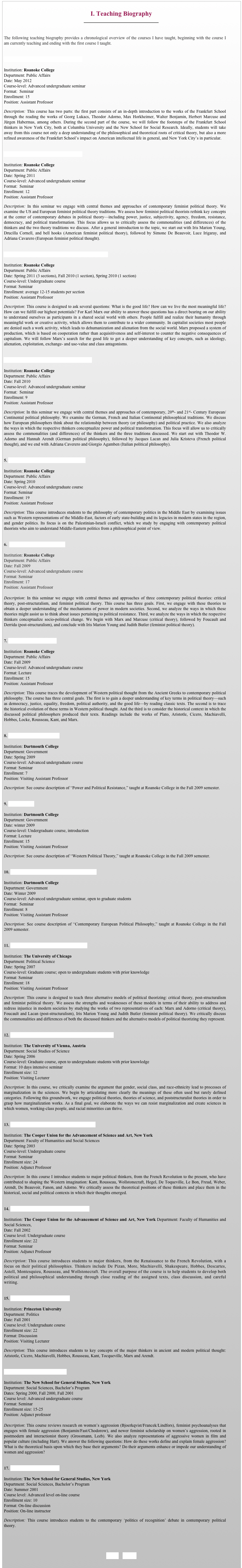 
I. Teaching Biography
￼


The following teaching biography provides a chronological overview of the courses I have taught, beginning with the course I am currently teaching and ending with the first course I taught. 


The Frankfurt School in New York City

Institution: Roanoke College
Department: Public Affairs
Date: May 2012 
Course-level: Advanced undergraduate seminar 
Format:  Seminar
Enrollment: 15
Position: Assistant Professor
Description: This course has two parts: the first part consists of an in-depth introduction to the works of the Frankfurt School through the reading the works of Georg Lukacs, Theodor Adorno, Max Horkheimer, Walter Benjamin, Herbert Marcuse and Jürgen Habermas, among others. During the second part of the course, we will follow the footsteps of the Frankfurt School thinkers in New York City, both at Columbia University and the New School for Social Research. Ideally, students will take away from this course not only a deep understanding of the philosophical and theoretical roots of critical theory, but also a more refined awareness of the Frankfurt School’s impact on American intellectual life in general, and New York City’s in particular.


Contemporary Feminist Political Theory

Institution: Roanoke College
Department: Public Affairs
Date: Spring 2011 
Course-level: Advanced undergraduate seminar 
Format:  Seminar
Enrollment: 12
Position: Assistant Professor
Description: In this seminar we engage with central themes and approaches of contemporary feminist political theory. We examine the US and European feminist political theory traditions. We assess how feminist political theorists rethink key concepts at the center of contemporary debates in political theory—including power, justice, subjectivity, agency, freedom, resistance, democracy, and political transformation. This focus allows us to critically assess the commonalities (and differences) of the thinkers and the two theory traditions we discuss. After a general introduction to the topic, we start out with Iris Marion Young, Drucilla Cornell, and bell hooks (American feminist political theory), followed by Simone De Beauvoir, Luce Irigaray, and Adriana Cavarero (European feminist political thought). 


Marx’s Challenge to the Good Life in Modern Societies

Institution: Roanoke College
Department: Public Affairs
Date: Spring 2011 (3 sections), Fall 2010 (1 section), Spring 2010 (1 section) 
Course-level: Undergraduate course 
Format: Seminar
Enrollment: average 12-15 students per section
Position: Assistant Professor
Description: This course is designed to ask several questions: What is the good life? How can we live the most meaningful life? How can we fulfill our highest potentials? For Karl Marx our ability to answer these questions has a direct bearing on our ability to understand ourselves as participants in a shared social world with others. People fulfill and realize their humanity through meaningful work or creative activity, which allows them to contribute to a wider community. In capitalist societies most people are denied such a work activity, which leads to dehumanization and alienation from the social world. Marx proposed a system of production, which is based on cooperation rather than acquisitiveness and self-interest to counter the negative consequences of capitalism. We will follow Marx’s search for the good life to get a deeper understanding of key concepts, such as ideology, alienation, exploitation, exchange- and use-value and class antagonisms. 


Contemporary European Political Philosophy

Institution: Roanoke College
Department: Public Affairs
Date: Fall 2010 
Course-level: Advanced undergraduate seminar 
Format:  Seminar
Enrollment: 9
Position: Assistant Professor
Description: In this seminar we engage with central themes and approaches of contemporary, 20th- and 21st- Century European/Continental political philosophy. We examine the German, French and Italian Continental philosophical traditions. We discuss how European philosophers think about the relationship between theory (or philosophy) and political practice. We also analyze the ways in which the respective thinkers conceptualize power and political transformation. This focus will allow us to critically assess the commonalities (and differences) of the thinkers and the three traditions discussed. We start out with Theodor W. Adorno and Hannah Arendt (German political philosophy), followed by Jacques Lacan and Julia Kristeva (French political thought), and we end with Adriana Caverero and Giorgio Agamben (Italian political philosophy).


5. The Philosophy of Middle-Eastern Politics

Institution: Roanoke College
Department: Public Affairs
Date: Spring 2010
Course-level: Advanced undergraduate course
Format: Seminar
Enrollment: 19
Position: Assistant Professor
Description: This course introduces students to the philosophy of contemporary politics in the Middle East by examining issues such as Western representations of the Middle-East, factors of early state-building and its legacies in modern states in the region, and gender politics. Its focus is on the Palestinian-Israeli conflict, which we study by engaging with contemporary political theorists who aim to understand Middle-Eastern politics from a philosophical point of view. 
 

6.  Power and Political Resistance

Institution: Roanoke College
Department: Public Affairs
Date: Fall 2009 
Course-level: Advanced undergraduate course 
Format: Seminar
Enrollment: 17
Position: Assistant Professor

Description: In this seminar we engage with central themes and approaches of three contemporary political theories: critical theory, post-structuralism, and feminist political theory. This course has three goals. First, we engage with these theories to obtain a deeper understanding of the mechanisms of power in modern societies. Second, we analyze the ways in which these theories might assist us to think about issues pertaining to political resistance. Third, we analyze the ways in which the respective thinkers conceptualize socio-political change. We begin with Marx and Marcuse (critical theory), followed by Foucault and Derrida (post-structuralism), and conclude with Iris Marion Young and Judith Butler (feminist political theory). 


7. Western Political Theory

Institution: Roanoke College
Department: Public Affairs
Date: Fall 2009
Course-level: Advanced undergraduate course
Format: Lecture
Enrollment: 15
Position: Assistant Professor
Description: This course traces the development of Western political thought from the Ancient Greeks to contemporary political philosophy. The course has three central goals. The first is to gain a deeper understanding of key terms in political theory—such as democracy, justice, equality, freedom, political authority, and the good life—by reading classic texts. The second is to trace the historical evolution of these terms in Western political thought. And the third is to consider the historical context in which the discussed political philosophers produced their texts. Readings include the works of Plato, Aristotle, Cicero, Machiavelli, Hobbes, Locke, Rousseau, Kant, and Marx.


8. Alternative Political Theory

Institution: Dartmouth College
Department: Government
Date: Spring 2009 
Course-level: Advanced undergraduate course
Format: Seminar
Enrollment: 7
Position: Visiting Assistant Professor
Description: See course description of “Power and Political Resistance,” taught at Roanoke College in the Fall 2009 semester. 


9. Political Ideas

Institution: Dartmouth College
Department: Government
Date: winter 2009 
Course-level: Undergraduate course, introduction
Format: Lecture
Enrollment: 15
Position: Visiting Assistant Professor
Description: See course description of “Western Political Theory,” taught at Roanoke College in the Fall 2009 semester.


10. Contemporary European Political Philosophy

Institution: Dartmouth College
Department: Government
Date: Winter 2009 
Course-level: Advanced undergraduate seminar, open to graduate students
Format:  Seminar
Enrollment: 8
Position: Visiting Assistant Professor
Description: See course description of “Contemporary European Political Philosophy,” taught at Roanoke College in the Fall 2009 semester. 


11. Alternative Models of Political Theorizing

Institution: The University of Chicago
Department: Political Science
Date: Spring 2007 
Course-level: Graduate course; open to undergraduate students with prior knowledge 
Format: Seminar
Enrollment: 18
Position: Visiting Assistant Professor
Description: This course is designed to teach three alternative models of political theorizing: critical theory, post-structuralism and feminist political theory. We assess the strengths and weaknesses of these models in terms of their ability to address and redress injustice in modern societies by studying the works of two representatives of each: Marx and Adorno (critical theory), Foucault and Lacan (post-structuralism), Iris Marion Young and Judith Butler (feminist political theory). We critically discuss the commonalities and differences of both the discussed thinkers and the alternative models of political theorizing they represent. 
 

12. Marginalization in the Sciences: Gender, Class and Race

Institution: The University of Vienna, Austria
Department: Social Studies of Science
Date: Spring 2006 
Course-level: Graduate course, open to undergraduate students with prior knowledge 
Format: 10 days intensive seminar
Enrollment size: 12 
Position: Visiting Lecturer
Description: In this course, we critically examine the argument that gender, social class, and race-ethnicity lead to processes of marginalization in the sciences. We begin by articulating more clearly the meanings of these often used but rarely defined categories. Following this groundwork, we engage political theories, theories of science, and poststructuralist theories in order to grasp how marginalization works. As a final goal, we elaborate the ways we can resist marginalization and create sciences in which women, working-class people, and racial minorities can thrive. 


13. Studies of Modern Society: 1798 to the Present

Institution: The Cooper Union for the Advancement of Science and Art, New York  
Department: Faculty of Humanities and Social Sciences
Date: Spring 2003 
Course-level: Undergraduate course
Format: Seminar
Enrollment size: 24 
Position: Adjunct Professor
Description: In this course I introduce students to major political thinkers, from the French Revolution to the present, who have contributed to shaping the Western imagination: Kant, Rousseau, Wollstonecraft, Hegel, De Toqueville, Le Bon, Freud, Weber, Arendt, De Beauvoir, Fanon, and Adorno. We critically assess the theoretical positions of these thinkers and place them in the historical, social and political contexts in which their thoughts emerged. 


14. Texts and Contexts: Old Worlds and New

Institution: The Cooper Union for the Advancement of Science and Art, New York Department: Faculty of Humanities and Social Sciences, 
Date: Fall 2002 
Course level: Undergraduate course
Enrollment size: 22 
Format: Seminar
Position: Adjunct Professor
Description: This course introduces students to major thinkers, from the Renaissance to the French Revolution, with a focus on their political philosophies. Thinkers include De Pizan, More, Machiavelli, Shakespeare, Hobbes, Descartes, Astell, Montesquieu, Rousseau, and Wollstonecraft. The overall purpose of the course is to help students to develop both political and philosophical understanding through close reading of the assigned texts, class discussion, and careful writing. 


15. The History of Political Thought

Institution: Princeton University 
Department: Politics
Date: Fall 2001 
Course level: Undergraduate course
Enrollment size: 22
Format: Discussion
Position: Visiting Lecturer
Description: This course introduces students to key concepts of the major thinkers in ancient and modern political thought: Aristotle, Cicero, Machiavelli, Hobbes, Rousseau, Kant, Tocqueville, Marx and Arendt. 


Rethinking Female Aggression

Institution: The New School for General Studies, New York 
Department: Social Sciences, Bachelor’s Program
Dates: Spring 2000, Fall 2000, Fall 2001
Course level: Advanced undergraduate course
Format: Seminar
Enrollment size: 15-25
Position: Adjunct professor

Description: This course reviews research on women’s aggression (Bjoerkqvist/Francek/Lindfors), feminist psychoanalyses that engages with female aggression (Benjamin/Fast/Chodorow), and newer feminist scholarship on women’s aggression, rooted in postmodern and interactionist theory (Grossmann, Leeb). We also analyze representations of aggressive women in film and popular culture (including Hart). We answer the following questions: How do these works define and explain female aggression? What is the theoretical basis upon which they base their arguments? Do their arguments enhance or impede our understanding of women and aggression?


17. The Politics of Recognition

Institution: The New School for General Studies, New York 
Department: Social Sciences, Bachelor’s Program
Date: Summer 2001 
Course level: Advanced level on-line course 
Enrollment size: 10
Format: On-line discussion
Position: On-line instructor
Description: This course introduces students to the contemporary ‘politics of recognition’ debate in contemporary political theory. 


BACK    HOME