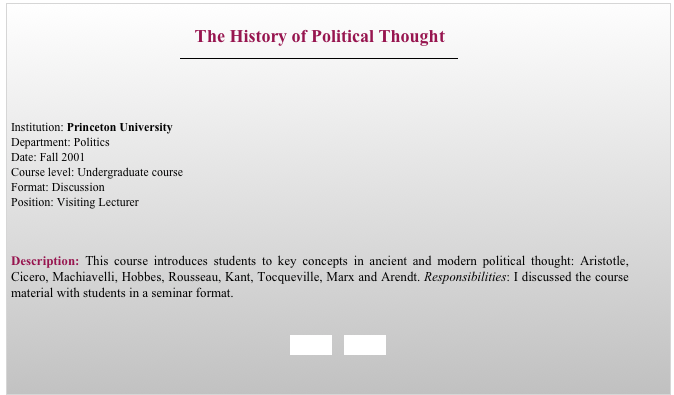 
The History of Political Thought
￼



Institution: Princeton University 
Department: Politics
Date: Fall 2001 
Course level: Undergraduate course
Format: Discussion
Position: Visiting Lecturer


Description: This course introduces students to key concepts in ancient and modern political thought: Aristotle, Cicero, Machiavelli, Hobbes, Rousseau, Kant, Tocqueville, Marx and Arendt. Responsibilities: I discussed the course material with students in a seminar format.


BACK     HOME