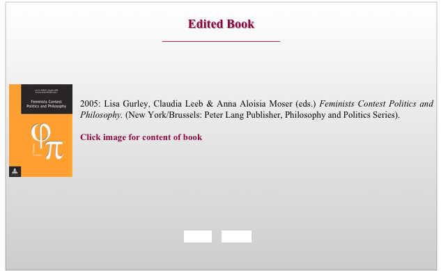 
Edited Book
__________________________



￼

2005: Lisa Gurley, Claudia Leeb & Anna Aloisia Moser (eds.) Feminists Contest Politics and Philosophy. (New York/Brussels: Peter Lang Publisher, Philosophy and Politics Series). 

Click image for content of book








BACK     HOME
